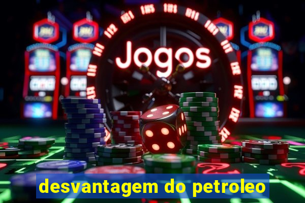 desvantagem do petroleo